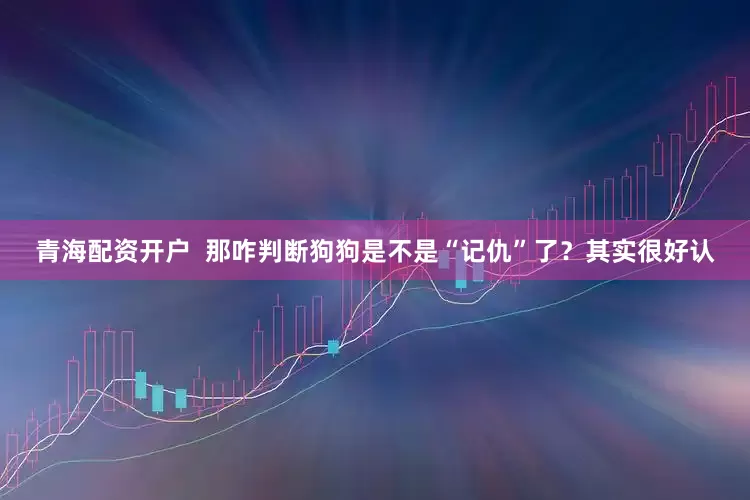 青海配资开户  那咋判断狗狗是不是“记仇”了？其实很好认