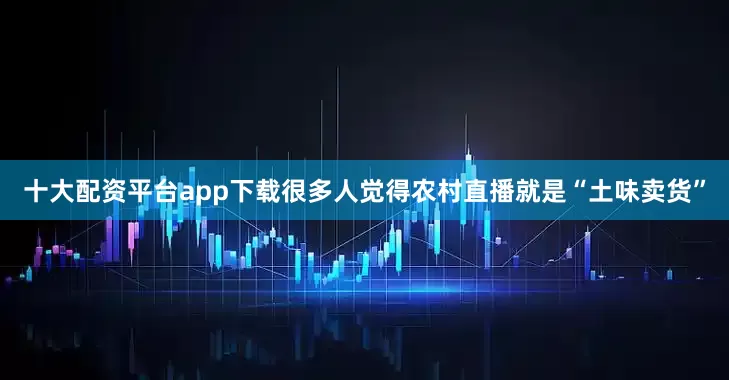 十大配资平台app下载很多人觉得农村直播就是“土味卖货”