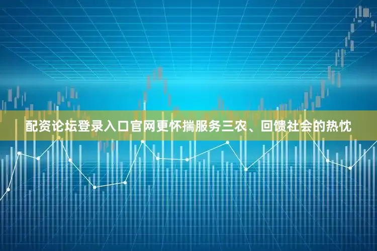 配资论坛登录入口官网更怀揣服务三农、回馈社会的热忱