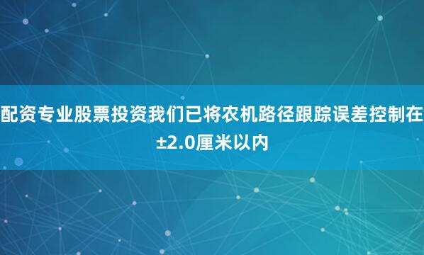 配资专业股票投资我们已将农机路径跟踪误差控制在±2.0厘米以内