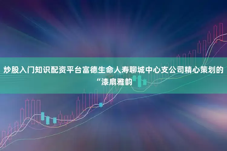 炒股入门知识配资平台富德生命人寿聊城中心支公司精心策划的“漆扇雅韵