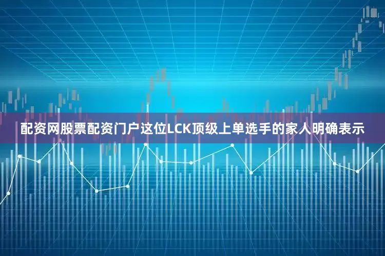 配资网股票配资门户这位LCK顶级上单选手的家人明确表示