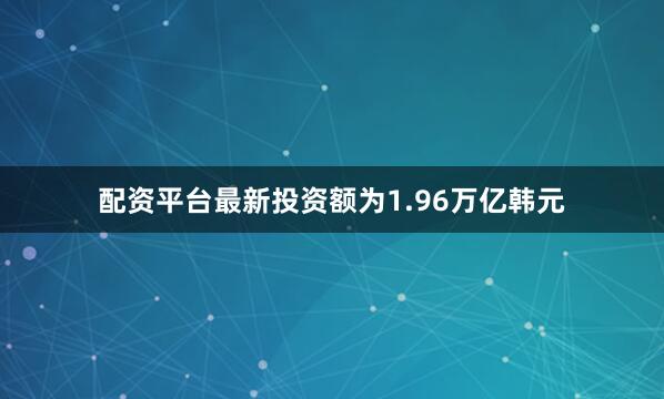 配资平台最新投资额为1.96万亿韩元