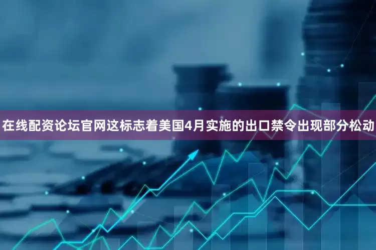 在线配资论坛官网这标志着美国4月实施的出口禁令出现部分松动