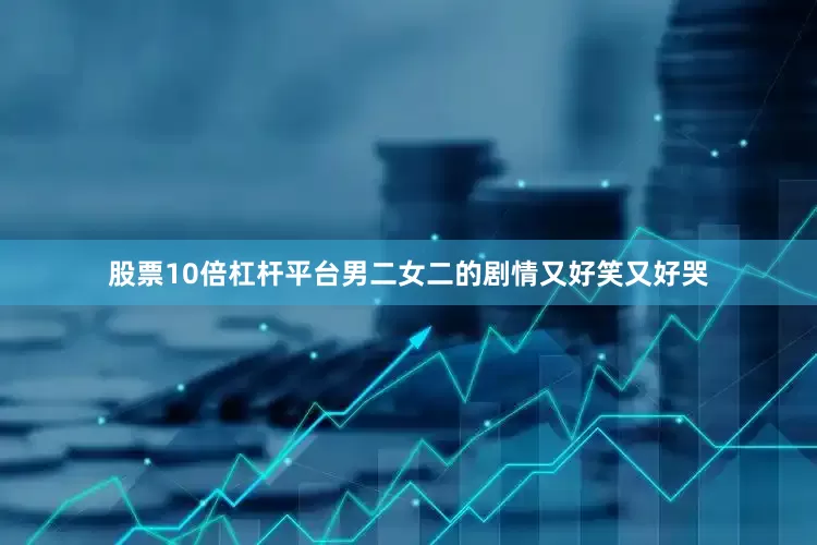 股票10倍杠杆平台男二女二的剧情又好笑又好哭