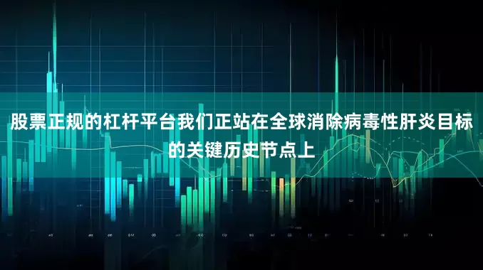 股票正规的杠杆平台我们正站在全球消除病毒性肝炎目标的关键历史节点上
