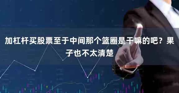 加杠杆买股票至于中间那个篮圈是干嘛的吧？果子也不太清楚